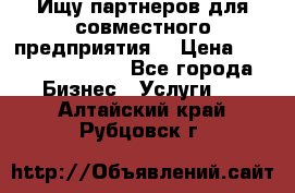 Ищу партнеров для совместного предприятия. › Цена ­ 1 000 000 000 - Все города Бизнес » Услуги   . Алтайский край,Рубцовск г.